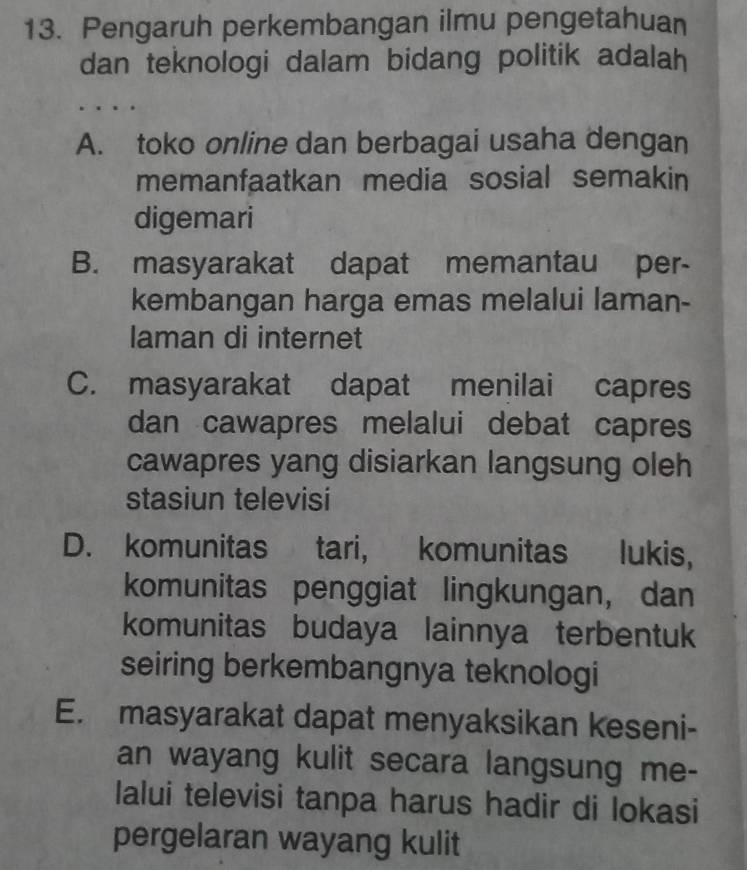 Pengaruh perkembangan ilmu pengetahuan
dan teknologi dalam bidang politik adalah
..
A. toko online dan berbagai usaha dengan
memanfaatkan media sosial semakin
digemari
B. masyarakat dapat memantau per-
kembangan harga emas melalui laman-
laman di internet
C. masyarakat dapat menilai capres
dan cawapres melalui debat capres
cawapres yang disiarkan langsung oleh
stasiun televisi
D. komunitas tari, komunitas lukis,
komunitas penggiat lingkungan, dan
komunitas budaya lainnya terbentuk
seiring berkembangnya teknologi
E. masyarakat dapat menyaksikan keseni-
an wayang kulit secara langsung me-
Ialui televisi tanpa harus hadir di lokasi
pergelaran wayang kulit