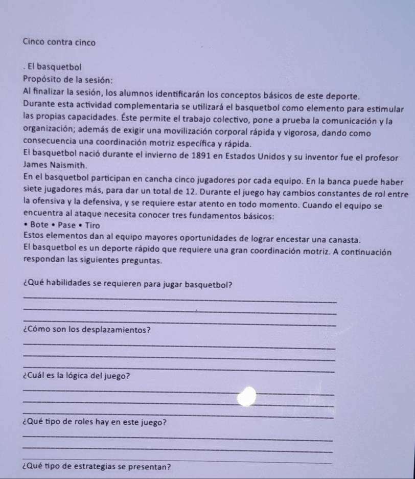 Cinco contra cinco 
. El basquetbol 
Propósito de la sesión: 
Al finalizar la sesión, los alumnos identificarán los conceptos básicos de este deporte. 
Durante esta actividad complementaria se utilizará el basquetbol como elemento para estímular 
las propias capacidades. Éste permite el trabajo colectivo, pone a prueba la comunicación y la 
organización; además de exigir una movilización corporal rápida y vigorosa, dando como 
consecuencia una coordinación motriz específica y rápida. 
El basquetbol nació durante el invierno de 1891 en Estados Unidos y su inventor fue el profesor 
James Naismith. 
En el basquetbol participan en cancha cinco jugadores por cada equipo. En la banca puede haber 
siete jugadores más, para dar un total de 12. Durante el juego hay cambios constantes de rol entre 
la ofensiva y la defensiva, y se requiere estar atento en todo momento. Cuando el equipo se 
encuentra al ataque necesita conocer tres fundamentos básicos: 
Bote • Pase • Tiro 
Estos elementos dan al equipo mayores oportunidades de lograr encestar una canasta. 
El basquetbol es un deporte rápido que requiere una gran coordinación motriz. A continuación 
respondan las siguientes preguntas. 
¿Qué habilidades se requieren para jugar basquetbol? 
_ 
_ 
_ 
¿Cómo son los desplazamientos? 
_ 
_ 
_ 
¿Cuál es la lógica del juego? 
_ 
_ 
_ 
_ 
¿Qué tipo de roles hay en este juego? 
_ 
_ 
_ 
¿Qué tipo de estrategias se presentan?