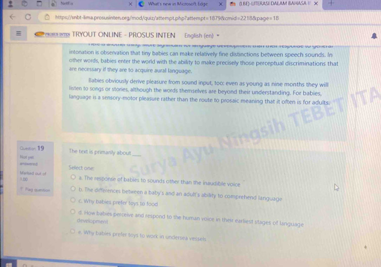 Netflis What's new in Microsoft Edge × T (LBE)-LITERASI DALAM BAHASA / X
https://snbt-lima.prosusinten.org/mod/quiz/attempt.php?attempt =18798cmid=22188cpage=18 
PROSUS IN TRYOUT ONLINE - PROSUS INTEN English (en)
wng, more sigmnsant for ianguage development man wei response to general
intonation is observation that tiny babies can make relatively fine distinctions between speech sounds. In
other words, babies enter the world with the ability to make precisely those perceptual discriminations that
are necessary if they are to acquire aural language.
Babies obviously derive pleasure from sound input, too: even as young as nine months they will
listen to songs or stories, although the words themselves are beyond their understanding. For babies,
language is a sensory-motor pleasure rather than the route to prosaic meaning that it often is for adults.
Question 19 The text is primarily about_
Not yet
enswered Select one:
Marked out of
1.00 a. The response of babies to sounds other than the inaudible voice
* Flag question b. The differences between a baby's and an adult's ability to comprehend language
c. Why babies prefer toys to food
d. How babies perceive and respond to the human voice in their earliest stages of language
development
e. Why babies prefer toys to work in undersea vessels