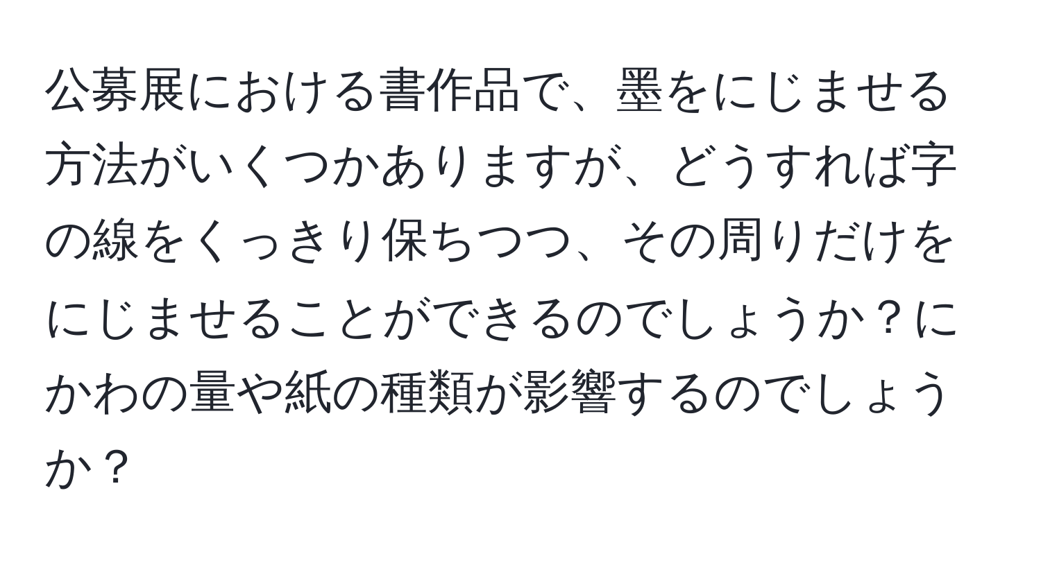 公募展における書作品で、墨をにじませる方法がいくつかありますが、どうすれば字の線をくっきり保ちつつ、その周りだけをにじませることができるのでしょうか？にかわの量や紙の種類が影響するのでしょうか？