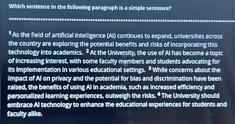 Which sentence in the following paragraph is a simple sentence? 
* As the field of artificial intelligence (AI) continues to expand, universities across 
the country are exploring the potential benefits and risks of incorporating this 
technology into academics. ² At the University, the use of AI has become a topic 
of increasing interest, with some faculty members and students advocating for 
its implementation in various educational settings. * While concerns about the 
impact of AI on privacy and the potential for bias and discrimination have been 
raised, the benefits of using AI in academia, such as increased efficiency and 
personalized learning experiences, outweigh the risks. “ The University should 
embrace Al technology to enhance the educational experiences for students and 
faculty alike.