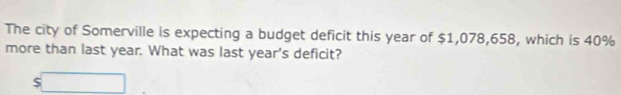 The city of Somerville is expecting a budget deficit this year of $1,078,658, which is 40%
more than last year. What was last year's deficit?
$□