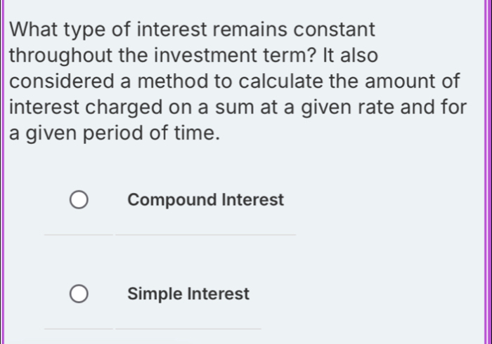 What type of interest remains constant
throughout the investment term? It also
considered a method to calculate the amount of
interest charged on a sum at a given rate and for
a given period of time.
Compound Interest
Simple Interest