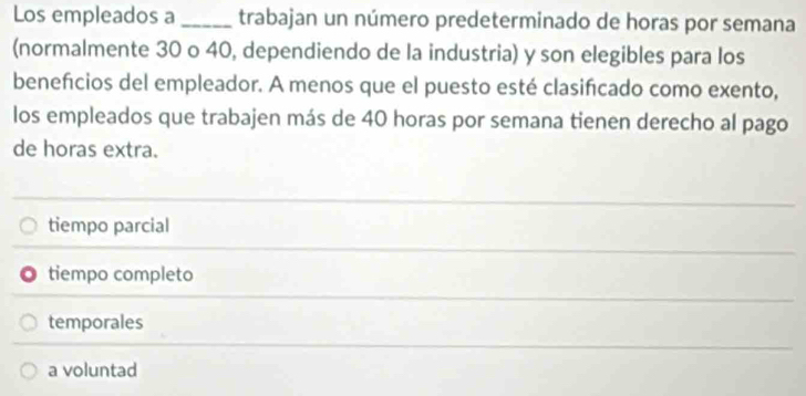 Los empleados a _trabajan un número predeterminado de horas por semana
(normalmente 30 o 40, dependiendo de la industria) y son elegibles para los
benefcios del empleador. A menos que el puesto esté clasifcado como exento,
los empleados que trabajen más de 40 horas por semana tienen derecho al pago
de horas extra.
tiempo parcial
tiempo completo
temporales
a voluntad