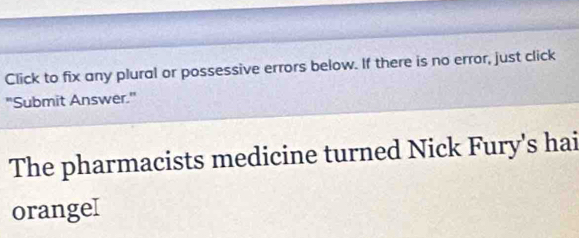 Click to fix any plural or possessive errors below. If there is no error, just click 
"Submit Answer." 
The pharmacists medicine turned Nick Fury's hai 
orangeI