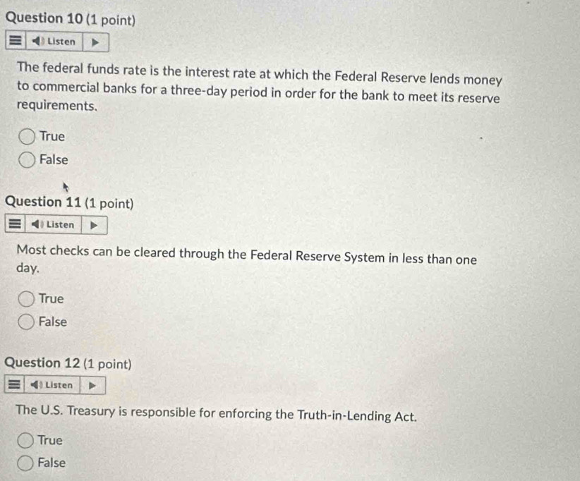 Listen
The federal funds rate is the interest rate at which the Federal Reserve lends money
to commercial banks for a three-day period in order for the bank to meet its reserve
requirements.
True
False
Question 11 (1 point)
》 Listen
Most checks can be cleared through the Federal Reserve System in less than one
day.
True
False
Question 12 (1 point)
Listen
The U.S. Treasury is responsible for enforcing the Truth-in-Lending Act.
True
False