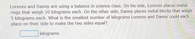 Lorenzo and Danny are using a balance in science class. On his side, Lorenzo places metal 
rings that weigh 10 kilograms each. On the other side, Danny places metal blocks that weigh
5 kilograms each. What is the smallest number of kilograms Lorenzo and Danny could each 
place on their side to make the two sides equal?
□ kilograms
