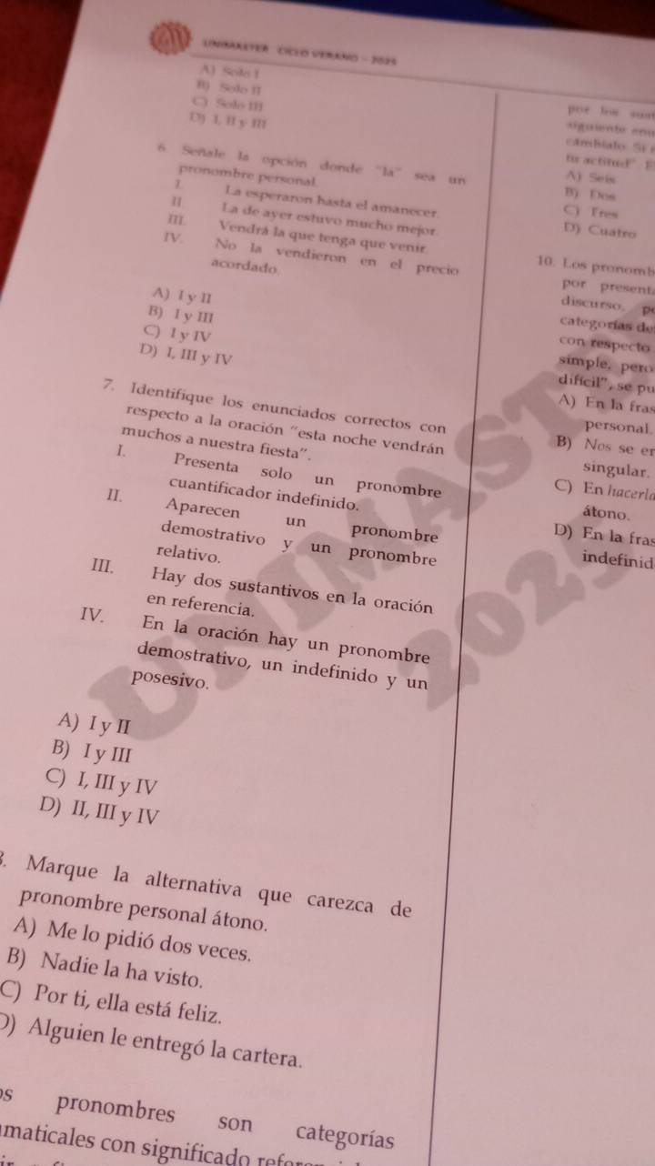 a UNBARATER CICEO VERANO - 2525
A) Sole 1
f0 Solo II
por los sust
C) Solo III cambialo SF 
sigaiente enu
D) I, II y I to actitud” E
6. Señale la opción donde "la" sea un B) Dos
pronombre personal.
A) Seis
1 La esperaron hasta el amanecer. C) Tres
I. La de ayer estuvo mucho mejor.
D) Cuatro
II Vendrá la que tenga que venir.
IV. No la vendieron en el precio 10. Los pronomb
acordado discurso p
por present
A) I y II con respecto
categorías de
B) I y III simple. pero
D) I, III y IV
C) I y IV difícil', se pu
A) En la fras
7. Identifique los enunciados correctos con B) Nos se er
personal.
respecto a la oración "esta noche vendrán
muchos a nuestra fiesta''.
singular.
I. Presenta solo un pronombre
C) En hacerla
cuantificador indefinido.
átono.
II. Aparecen un pronombre
D) En la fras
demostrativo y un pronombre
relativo.
indefinid
III. Hay dos sustantivos en la oración
en referencia.
IV.
En la oración hay un pronombre
demostrativo, un indefinido y un
posesivo.
A) I y II
B) I y III
C) I, III y IV
D) II, III y IV
3. Marque la alternativa que carezca de
pronombre personal átono.
A) Me lo pidió dos veces.
B) Nadie la ha visto.
C) Por ti, ella está feliz.
D) Alguien le entregó la cartera.
s pronombres soncategorías
maticales con significado refr