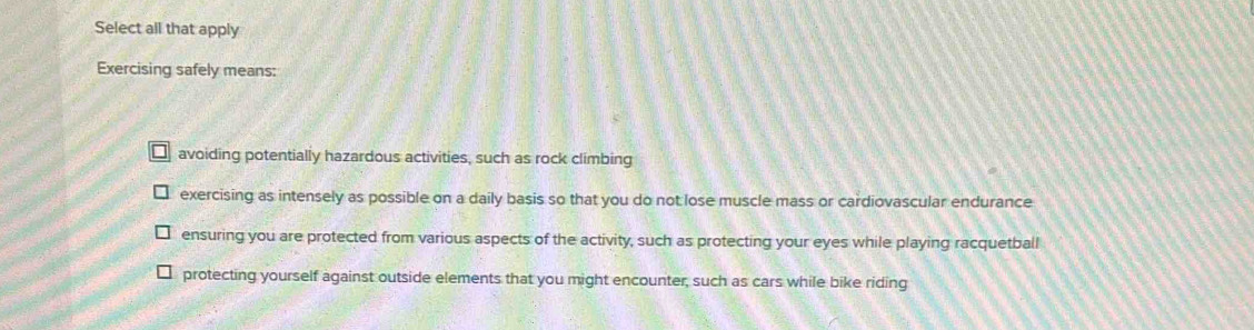 Select all that apply
Exercising safely means:
avoiding potentially hazardous activities, such as rock climbing
exercising as intensely as possible on a daily basis so that you do not lose muscle mass or cardiovascular endurance
ensuring you are protected from various aspects of the activity, such as protecting your eyes while playing racquetball
protecting yourself against outside elements that you might encounter, such as cars while bike riding