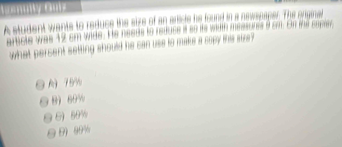 nni vasme
A student wants to reduce the size of an article he found in a newspaper. The original
article was 12 cm wide. He needs to reduce it so its width measures 9 cm. On the copier,
what percent setting should he can use to make a copy this size?
79%
B 60%
G 50%
9) 90%