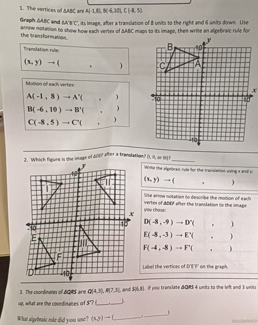 The vertices of △ ABC are A(-1,8),B(-6,10),C(-8,5).
Graph △ ABC and △ A'B'C' ', its image, after a translation of 8 units to the right and 6 units down. Use
arrow notation to show how each vertex of △ ABC maps to its image, then write an algebraic rule for
the transformation.
Translation rule:
(x,y)to (,)
Motion of each vertex:
A(-1,8)to A'(,)
B(-6,10)to B'(,)
C(-8,5)to C'(,)
Write the algebraic rule for the translation using x and y:
(x,y)to (,)
Use arrow notation to describe the motion of each
vertex of ΔDEF after the translation to the image
you chose:
D(-8,-9)to D'(,)
E(-8,-3)to E'(,)
F(-4,-8)to F'(,)
Label the vertices of D'E'F' on the graph.
3. The coordinates of ΔQRS are Q(4,3),R(7,3), , and S(6,8). If you translate △ QRS4 units to the left and 3 units
up, what are the coordinates of 5? (_ _).
What algebraic rule did you use? (x,y)to _,_ )
Bite SireMath