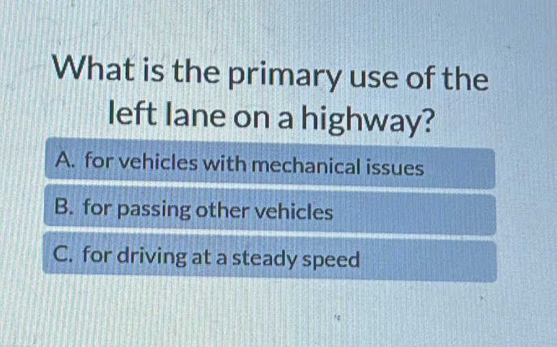 What is the primary use of the
left lane on a highway?
A. for vehicles with mechanical issues
B. for passing other vehicles
C. for driving at a steady speed