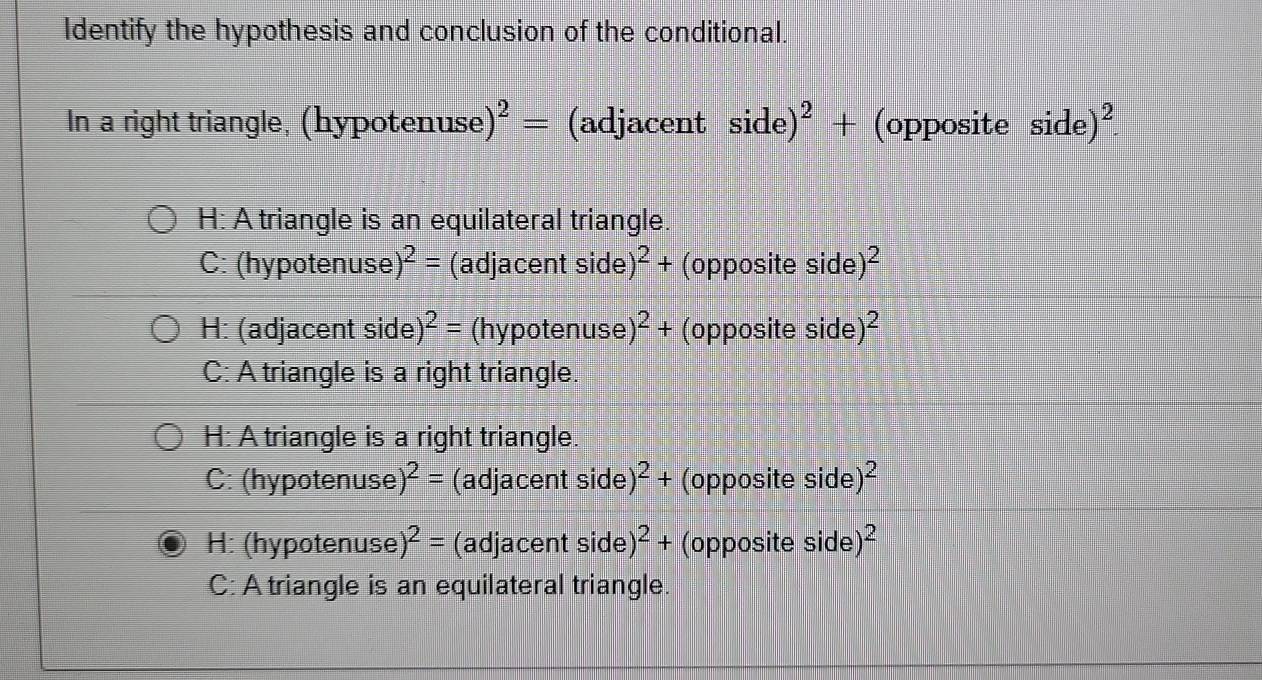 Identify the hypothesis and conclusion of the conditional.
In a right triangle, (hypotenuse) ^2= (adjacent side)^2+ (opposite side)^2
H: A triangle is an equilateral triangle
C: (hypotenuse )^2= (adjacent side )^2+ (opposite side )^2
H: (adjacent side) ^2= (hypotenuse )^2+ (opposite side )^2
C: A triangle is a right triangle.
H: A triangle is a right triangle.
C: (hypotenuse )^2= (adjacent side) )^2+ (opposite side )^2
H: (hypotenuse )^2= (adjacent side) )^2+ (opposite side^2
C: A triangle is an equilateral triangle.