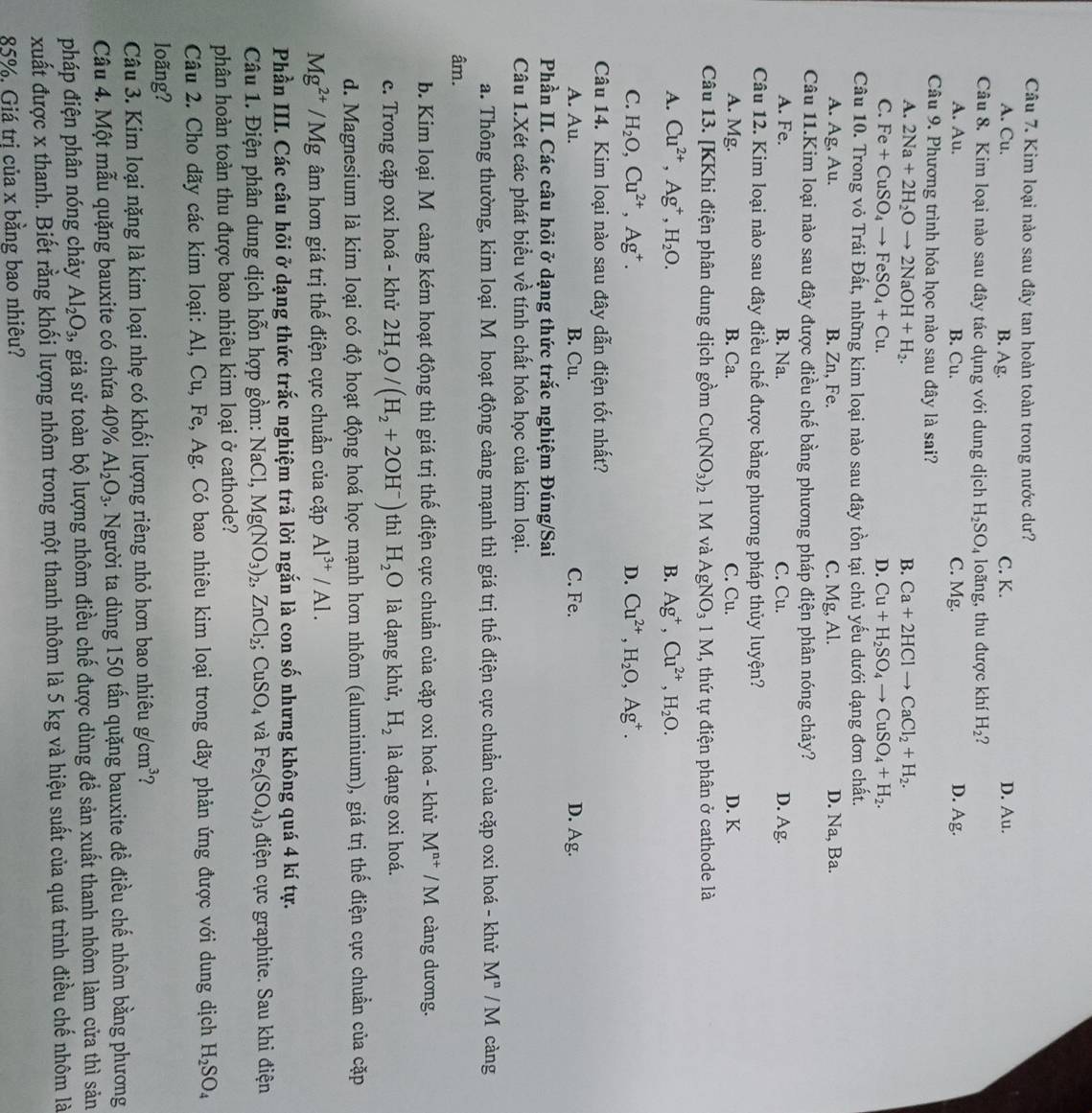 Kim loại nào sau đây tan hoàn toàn trong nước dư?
A. Cu. B. Ag. C. K. D. Au.
Câu 8. Kim loại nào sau đây tác dụng với dung dịch H_2SO_4 loãng, thu được khí H_2
A. Au. B. Cu. C. Mg. D. Ag.
Câu 9. Phương trình hóa học nào sau đây là sai?
A. 2Na+2H_2Oto 2NaOH+H_2. B. Ca+2HClto CaCl_2+H_2.
C. Fe+CuSO_4to FeSO_4+Cu. D. Cu+H_2SO_4to CuSO_4+H_2.
Câu 10. Trong vỏ Trái Đất, những kim loại nào sau đây tồn tại chủ yếu dưới dạng đơn chất.
A. Ag,Al B. Zn, Fe. C. Mg, Al. D. Na, Ba.
Câu 11.Kim loại nào sau đây được điều chế bằng phương pháp điện phân nóng chảy?
A. Fe. B. Na. C. Cu. D. Ag.
Câu 12. Kim loại nào sau đây điều chế được bằng phương pháp thủy luyện?
A. Mg. B. Ca. C. Cu. D. K
Câu 13. [KKhi điện phân dung dịch gồm Cu(NO_3)_21M và AgNO_31M , thứ tự điện phân ở cathode là
A. Cu^(2+),Ag^+,H_2O. B. Ag^+,Cu^(2+),H_2O.
C. H_2O,Cu^(2+),Ag^+. D. Cu^(2+),H_2O,Ag^+.
Câu 14. Kim loại nào sau đây dẫn điện tốt nhất?
A. Au. B. Cu. C. Fe. D. Ag.
Phần II. Các câu hỏi ở dạng thức trắc nghiệm Đúng/Sai
Câu 1.Xét các phát biểu về tính chất hóa học của kim loại.
a. Thông thường, kim loại M hoạt động càng mạnh thì giá trị thế điện cực chuẩn của cặp oxi hoá - khử M^n/M càng
âm.
b. Kim loại Mô càng kém hoạt động thì giá trị thế điện cực chuẩn của cặp oxi hoá - khử M^(n+)/M càng dương.
c. Trong cặp oxi hoá - khử 2H_2O/(H_2+2OH^-) thì H_2O là dạng khử, H_2 là dạng oxi hoá.
d. Magnesium là kim loại có độ hoạt động hoá học mạnh hơn nhôm (aluminium), giá trị thế điện cực chuẩn của cặp
Mg^(2+)/Mg âm hơn giá trị thế điện cực chuẩn của cặp Al^(3+)/Al.
Phần III. Các câu hỏi ở dạng thức trắc nghiệm trả lời ngắn là con số nhưng không quá 4 kí tự.
Câu 1. Điện phân dung dịch hỗn hợp gồm: NaCl,Mg(NO_3)_2,ZnCl_2;CuSO_4 và Fe_2(SO_4): 3 điện cực graphite. Sau khi điện
phân hoàn toàn thu được bao nhiêu kim loại ở cathode?
Câu 2. Cho dãy các kim loại: Al, Cu, Fe, Ag. Có bao nhiêu kim loại trong dãy phản ứng được với dung dịch H_2SO_4
loãng?
Câu 3. Kim loại nặng là kim loại nhẹ có khối lượng riêng nhỏ hơn bao nhiêu g/cm^3 2
Câu 4. Một mẫu quặng bauxite có chứa 40% Al_2O_3. Người ta dùng 150 tấn quặng bauxite đề điều chế nhôm bằng phương
pháp điện phân nóng chảy Al_2O_3, giả sử toàn bộ lượng nhôm điều chế được dùng để sản xuất thanh nhôm làm cửa thì sản
xuất được x thanh. Biết rằng khối lượng nhôm trong một thanh nhôm là 5 kg và hiệu suất của quá trình điều chế nhôm là
85%, Giá trị của x bằng bao nhiêu?