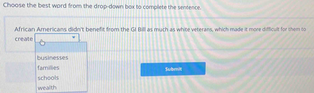 Choose the best word from the drop-down box to complete the sentence.
African Americans didn't benefit from the GI Bill as much as white veterans, which made it more difficult for them to
create
businesses
families Submit
schools
wealth