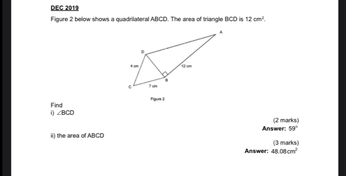 DEC 2019 
Figure 2 below shows a quadrilateral ABCD. The area of triangle BCD is 12cm^2. 
Figure 2 
Find 
i) ∠ BCD
(2 marks) 
Answer: 59°
ii) the area of ABCD
(3 marks) 
Answer: 48.08cm^2