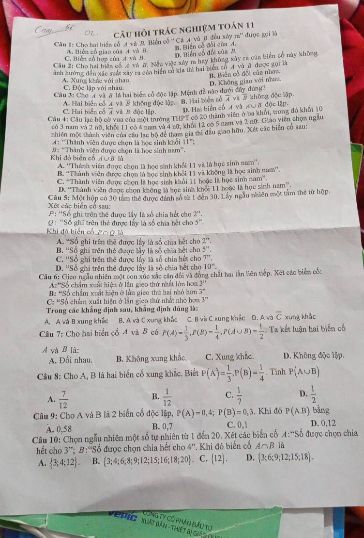 câu hỏi trác nghiệm toán 11
Câu 1: Cho hai biển cổ A và B. Biến cổ 'Cả A và B đều xảy ra' được gọi là
A. Biến cổ giao của A và B. B. Biến cố đối của A.
D. Biến cố đối của B.
C. Biến cố hợp của A và B.
Câu 2: Cho hai biển cổ 4 và B. Nếu việc xây ra hay không xảy ra của biến cố này không
ảnh hưởng đến xác suất xảy ra của biển cổ kia thì hai biển cổ A và B được gọi là
B. Biến cố đối của nhau.
A. Xung khắc với nhau.
D. Không giao với nhau.
C. Độc lập với nhau.
Câu 3: Cho 4 và B là hai biến cố độc lập. Mệnh đề nào dưới đây đúng?
A. Hai biến cố A và overline B không độc lập. B. Hai biến cố overline A và overline B không độc lập.
C. Hai biến cố overline A và B độc lập.
D. Hai biến cố A và A∪ B độc lập.
Câu 4: Câu lạc bộ cờ vua của một trường THPT có 20 thành viên ở ba khối, trong đó khối 10
có 3 nam và 2 nữ, khối 11 có 4 nam và 4 nữ. khổi 12 có 5 nam và 2 nữ. Giáo viên chọn ngẫu
nhiên một thành viên của câu lạc bộ để tham gia thi đầu giao hữu. Xét các biến cố sau:
A: “Thành viên được chọn là học sinh khối 11”;
B: “Thành viên được chọn là học sinh nam”.
Khi đó biến cố A∪B là
A. “Thành viên được chọn là học sinh khổi 11 và là học sinh nam”.
B. “Thành viên được chọn là học sinh khối 11 và không là học sinh nam”.
C. “Thành viên được chọn là học sinh khối 11 hoặc là học sinh nam”.
D. “Thành viên được chọn không là học sinh khối 11 hoặc là học sinh nam”.
Câu 5: Một hộp có 30 tấm thẻ được đánh số từ 1 đến 30. Lấy ngẫu nhiên một tấm thẻ từ hộp.
Xét các biển cổ sau:
P: “Số ghi trên thẻ được lấy là số chia hết cho 2''.
2 : “Số ghi trên thẻ được lấy là số chia hết cho 5''.
Khi đó biến cổ P∩ Q1Q
A. “Số ghi trên thẻ được lấy là số chia hết cho 2''.
B. “Số ghi trên thẻ được lấy là số chia hết cho 5''.
C. “Số ghi trên thẻ được lấy là số chia hết cho 7^(,,)
D. “Số ghi trên thẻ được lấy là số chia hết cho 10''.
Câu 6: Gieo ngẫu nhiên một con xúc xắc cân đối và đồng chất hai lần liên tiếp. Xét các biến cố:
A:"Số chẩm xuất hiện ở lần gieo thứ nhất lớn hơn 3''
B: “Số chẩm xuất hiện ở lần gieo thứ hai nhỏ hơn 3''
C: “Số chấm xuất hiện ở lần gieo thứ nhất nhỏ hơn 3''
Trong các khẳng định sau, khẳng định đúng là:
A. A và B xung khắc B. A và C xung khắc C. B và C xung khắc D. A và overline C xung khắc
Câu 7: Cho hai biến cố A và B có P(A)= 1/3 ,P(B)= 1/4 ,P(A∪ B)= 1/2 . Ta kết luận hai biến cố
A và B là:
A. Đối nhau. B. Không xung khắc. C. Xung khắc. D. Không độc lập.
* Câu 8: Cho A, B là hai biến cố xung khắc. Biết P(A)= 1/3 ,P(B)= 1/4 . Tính P(A∪ B)
C.
A.  7/12   1/12   1/7  D.  1/2 
B.
Câu 9: Cho A và B là 2 biến cố độc lập, P(A)=0,4; P(B)=0,3. Khi đó P(A.B) bằng
A. 0,58 B. 0,7 C. 0,1 D. 0,12
Câu 10: Chọn ngẫu nhiên một số tự nhiên từ 1 đến 20. Xét các biến cố A:''Sdot o được chọn chia
hết cho 3”; B:“Số được chọn chia hết cho 4'' *. Khi đó biến cố A∩ B là
A.  3;4;12 . B.  3;4;6;8;9;12;15;16;18;20 C.  12 . D.  3;6;9;12;15;18 .
CÔNG TY CỐ PHAN ĐẤU Từ
P iCXuất Bản - ThiếT bị giáo nh