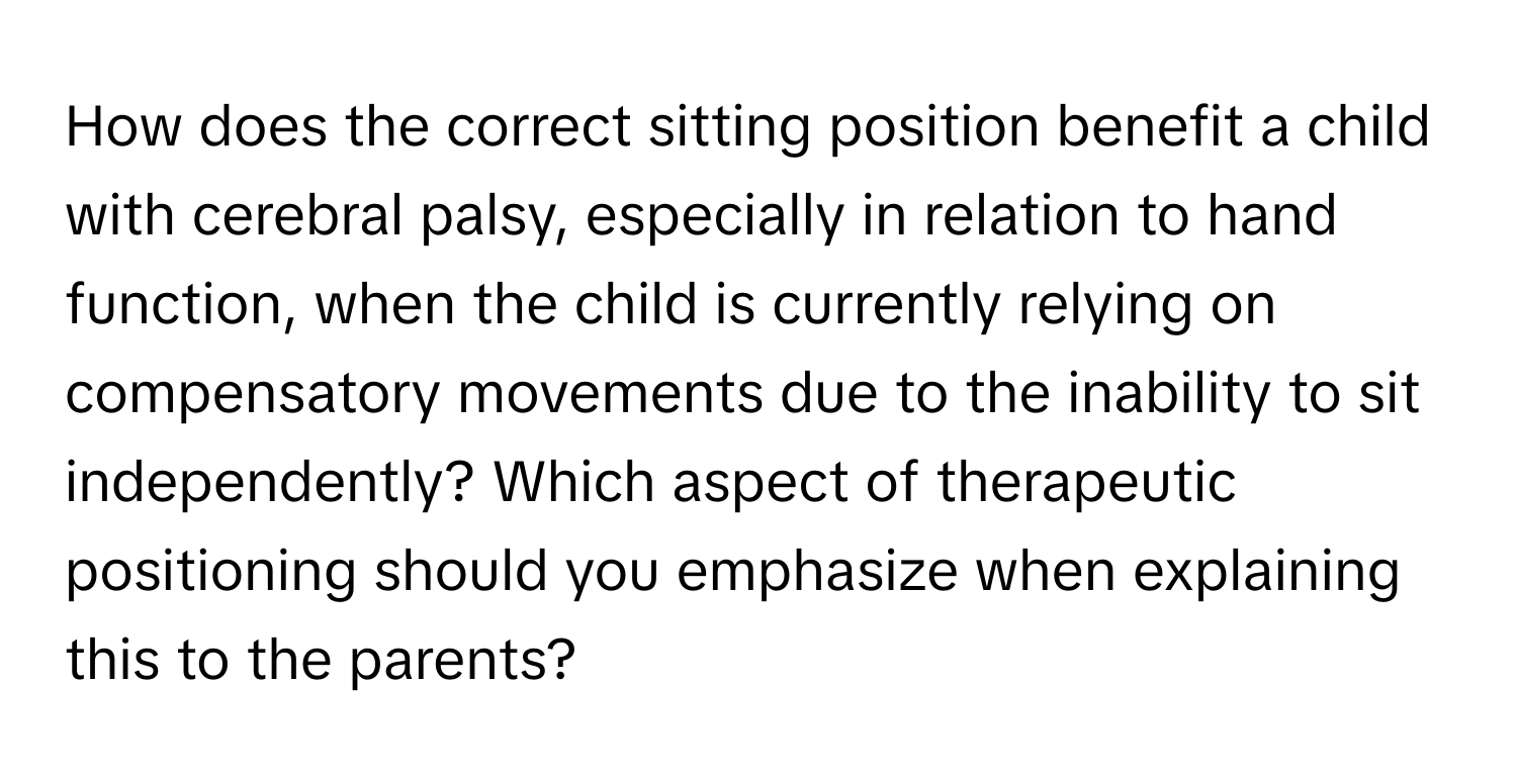 How does the correct sitting position benefit a child with cerebral palsy, especially in relation to hand function, when the child is currently relying on compensatory movements due to the inability to sit independently? Which aspect of therapeutic positioning should you emphasize when explaining this to the parents?