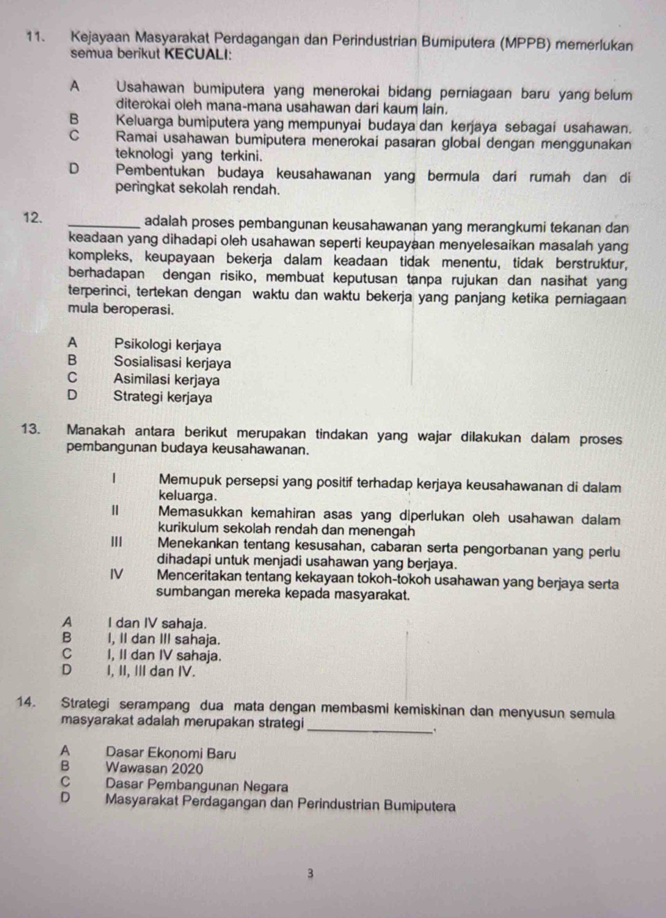 Kejayaan Masyarakat Perdagangan dan Perindustrian Bumiputera (MPPB) memerlukan
semua berikut KECUALI:
A Usahawan bumiputera yang menerokai bidang perniagaan baru yang belum
diterokai oleh mana-mana usahawan dari kaum lain.
B Keluarga bumiputera yang mempunyai budaya dan kerjaya sebagai usahawan.
C Ramai usahawan bumiputera menerokai pasaran global dengan menggunakan
teknologi yang terkini.
D Pembentukan budaya keusahawanan yang bermula dari rumah dan di
peringkat sekolah rendah.
12. _adalah proses pembangunan keusahawanan yang merangkumi tekanan dan
keadaan yang dihadapi oleh usahawan seperti keupayaan menyelesaikan masalah yang
kompleks, keupayaan bekerja dalam keadaan tidak menentu, tidak berstruktur,
berhadapan dengan risiko, membuat keputusan tanpa rujukan dan nasihat yang
terperinci, tertekan dengan waktu dan waktu bekerja yang panjang ketika perniagaan
mula beroperasi.
A Psikologi kerjaya
B Sosialisasi kerjaya
C Asimilasi kerjaya
D Strategi kerjaya
13. Manakah antara berikut merupakan tindakan yang wajar dilakukan dalam proses
pembangunan budaya keusahawanan.
1 Memupuk persepsi yang positif terhadap kerjaya keusahawanan di dalam
keluarga.
Memasukkan kemahiran asas yang diperlukan oleh usahawan dalam
kurikulum sekolah rendah dan menengah
II Menekankan tentang kesusahan, cabaran serta pengorbanan yang perlu
dihadapi untuk menjadi usahawan yang berjaya.
IV Menceritakan tentang kekayaan tokoh-tokoh usahawan yang berjaya serta
sumbangan mereka kepada masyarakat.
A j  I dan IV sahaja.
B    I, II dan III sahaja.
C I, II dan IV sahaja.
D I, II, III dan IV.
14. Strategi serampang dua mata dengan membasmi kemiskinan dan menyusun semula
masyarakat adalah merupakan strategi_
A Dasar Ekonomi Baru
B Wawasan 2020
C Dasar Pembangunan Negara
D Masyarakat Perdagangan dan Perindustrian Bumiputera
3