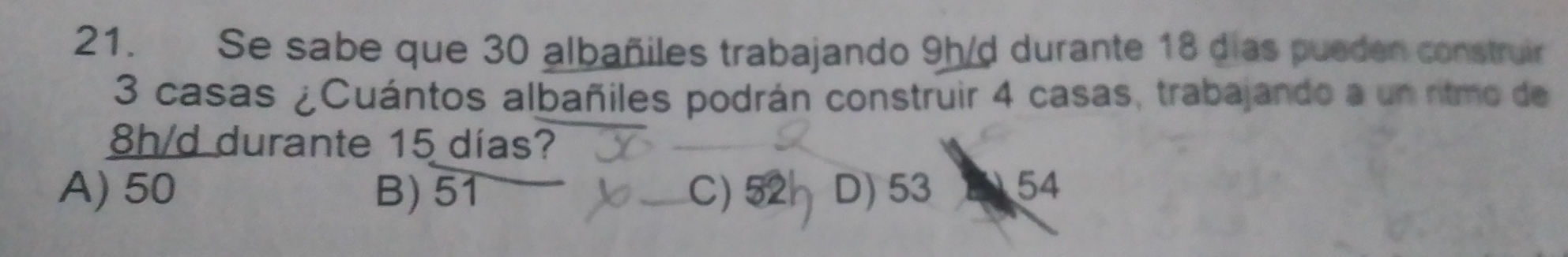 Se sabe que 30 albañiles trabajando 9h/d durante 18 dias pueden construir
3 casas ¿Cuántos albañiles podrán construir 4 casas, trabajando a un ritmo de
8h/d durante 15 días?
A) 50 B) 51 C) 52 D) 53 54