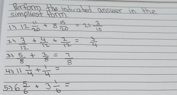 Perform the indicated answer in the 
simpliest form. 
17 12 11/20 +8 15/20 =21 3/10 
2  3/12 + 4/12 + 2/12 = 3/4 
3:  5/8 + 2/8 = 7/8 
43 11 7/4 + 1/4 =
5 6 5/6 +3 1/6 =