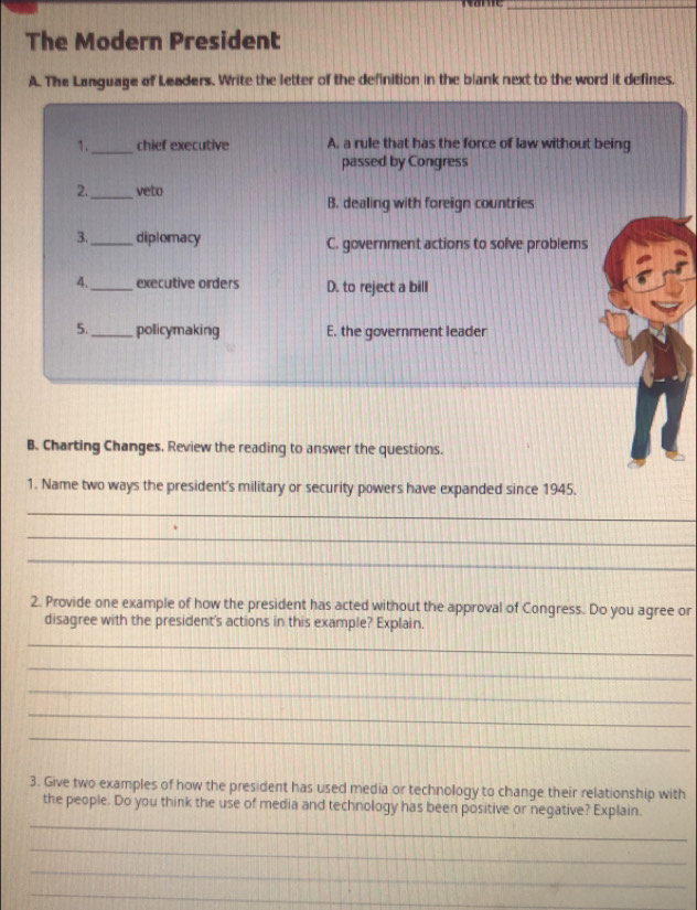 The Modern President
A. The Language of Leaders. Write the letter of the definition in the blank next to the word it defines.
1._ chief executive A. a rule that has the force of law without being
passed by Congress
_
2. veto
B. dealing with foreign countries
3._ diplomacy C. government actions to solve problems
4._ executive orders D. to reject a bill
5._ policymaking E. the government leader
B. Charting Changes. Review the reading to answer the questions.
1. Name two ways the president's military or security powers have expanded since 1945.
_
_
_
2. Provide one example of how the president has acted without the approval of Congress. Do you agree or
disagree with the president's actions in this example? Explain.
_
_
_
_
_
3. Give two examples of how the president has used media or technology to change their relationship with
_
the people. Do you think the use of media and technology has been positive or negative? Explain.
_
_
_