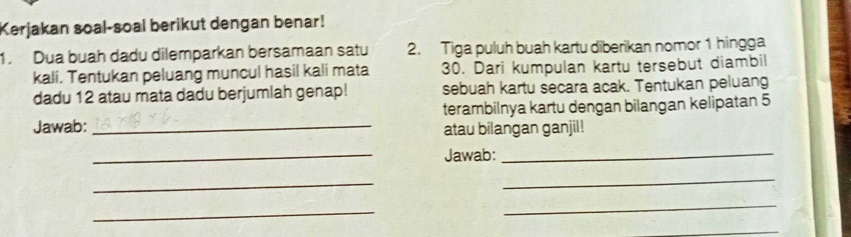 Kerjakan soal-soal berikut dengan benar! 
1. Dua buah dadu dilemparkan bersamaan satu 2. Tiga puluh buah kartu diberikan nomor 1 hingga 
kali. Tentukan peluang muncul hasil kali mata 30. Dari kumpulan kartu tersebut diambil 
dadu 12 atau mata dadu berjumlah genap! sebuah kartu secara acak. Tentukan peluang 
terambilnya kartu dengan bilangan kelipatan 5 
Jawab: _atau bilangan ganjil! 
_ 
Jawab:_ 
_ 
_ 
_ 
_ 
_