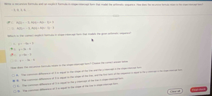 Write a recursive formula and an explicit formula in slope-intercept form that model the arithmetic sequence. How does the recursive formula relate to the slope-intercept form?
- 3, 0, 3, 6, _
C. A(1)=-3, A(n)=A(n-1)+3
D: A(1)=-3, A(n)=A(n-1)-3
Which is the correct explicit formula in slope-intercept form that models the given arithmetic sequence?
A. y=-6x+3
B. y=3x-6
C. y=6x-3
D. y=-3x-6
How does the recursive formula relate to the slope-intercept form? Choose the correct answer below
A. The common difference of 3 is equal to the slope of the line and the y-intercept in the slope-intercept form
B. The common difference of 3 is equal to the slope of the line, and the first term of the sequence is equal to the y-intercept in the slope-intercept form
C. The common difference of 3 is equal to the y-intercept of the line in slope-intercept form.
D. The common difference of 3 is equal to the slope of the line in slope-intercept form.
Clear all Final check