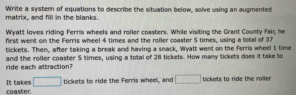 Write a system of equations to describe the situation below, solve using an augmented 
matrix, and fill in the blanks. 
Wyatt loves riding Ferris wheels and roller coasters. While visiting the Grant County Fair, he 
first went on the Ferris wheel 4 times and the roller coaster 5 times, using a total of 37
tickets. Then, after taking a break and having a snack, Wyatt went on the Ferris wheel 1 time 
and the roller coaster 5 times, using a total of 28 tickets. How many tickets does it take to 
ride each attraction? 
It takes □ tickets to ride the Ferris wheel, and □ tickets to ride the roller 
coaster.