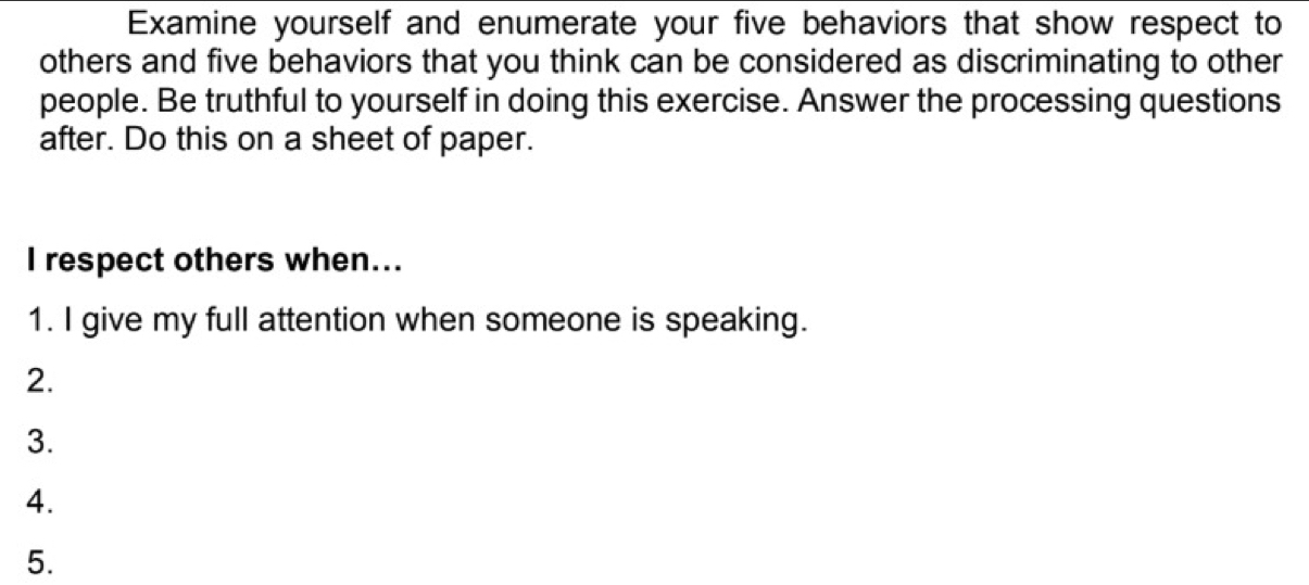 Examine yourself and enumerate your five behaviors that show respect to 
others and five behaviors that you think can be considered as discriminating to other 
people. Be truthful to yourself in doing this exercise. Answer the processing questions 
after. Do this on a sheet of paper. 
I respect others when... 
1. I give my full attention when someone is speaking. 
2. 
3. 
4. 
5.