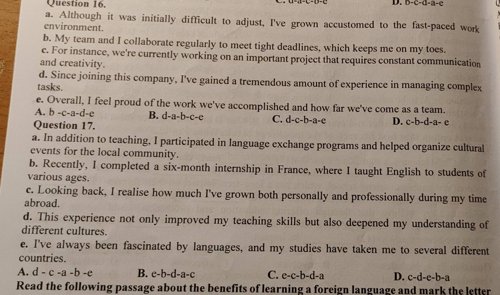D. b-c-d-a-e
a. Although it was initially difficult to adjust, I've grown accustomed to the fast-paced work
environment.
b. My team and I collaborate regularly to meet tight deadlines, which keeps me on my toes.
c. For instance, we're currently working on an important project that requires constant communication
and creativity.
d. Since joining this company, I've gained a tremendous amount of experience in managing complex
tasks.
e. Overall, I feel proud of the work we've accomplished and how far we've come as a team.
A. b-c-a-d-e 、 B. d-a-b-c-e C. d -C- b-a-e
Question 17.
D. c-b-d-a-e
a. In addition to teaching, I participated in language exchange programs and helped organize cultural
events for the local community.
b. Recently, I completed a six-month internship in France, where I taught English to students of
various ages.
c. Looking back, I realise how much I've grown both personally and professionally during my time
abroad.
d. This experience not only improved my teaching skills but also deepened my understanding of
different cultures.
e. I've always been fascinated by languages, and my studies have taken me to several different
countries.
A. d-c-a-b-e B. e-b-d-a-c C. e-c-b-d-a D. c-d-e-b-a
Read the following passage about the benefits of learning a foreign language and mark the letter