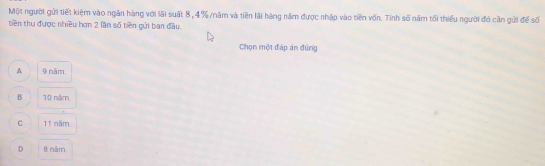 Một người gửi tiết kiệm vào ngân hàng với lãi suất 8, 4% /năm và tiền lãi hàng năm được nhập vào tiền vốn. Tính số năm tối thiểu người đó cần gửi đế số
tiền thu được nhiều hơn 2 lần số tiền gửi ban đầu.
Chọn một đáp án đúng
A 9 năm.
B 10 năm.
C 11 năm.
D 8 năm.