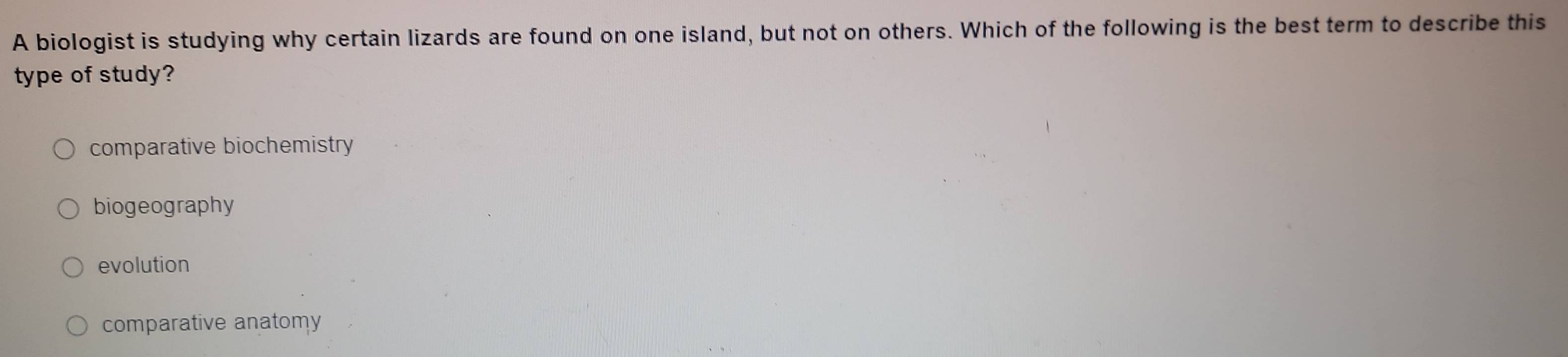 A biologist is studying why certain lizards are found on one island, but not on others. Which of the following is the best term to describe this
type of study?
comparative biochemistry
biogeography
evolution
comparative anatomy