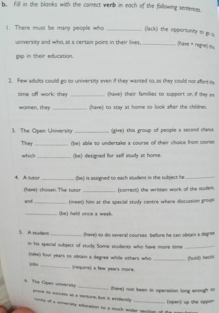 Fill in the blanks with the correct verb in each of the following sentences. 
1. There must be many people who_ 
(lack) the opportunity to go w 
university and who, at a certain point in their lives,_ 
(have + regret) this 
gap in their education. 
2. Few adults could go to university even if they wanted to, as they could not afford the 
time off work: they _(have) their families to support or, if they are 
women, they _(have) to stay at home to look after the children. 
3. The Open University _(give) this group of people a second chance. 
They _(be) able to undertake a course of their choice from courses 
which _(be) designed for self study at home. 
4. A tutor _(be) is assigned to each student in the subject he_ 
(have) chosen. The tutor _(correct) the written work of the student. 
and _(meet) him at the special study centre where discussion groups 
_(be) held once a week. 
5. A student _(have) to do several courses before he can obtain a degree 
in his special subject of study. Some students who have more time_ 
(take) four years to obtain a degree while others who_ 
(hold) hectic 
jobs _(require) a few years more. 
6. The Open university_ 
(have) not been in operation long enough to 
prove its success as a venture, but it evidently_ 
(open) up the oppor 
tunity of a university education to a much wider section of the r