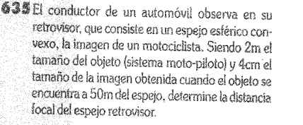 5El conductor de un automóvil observa en su 
retrovisor, que consiste en un espejo esférico con- 
vexo, la imagen de un motociclista. Siendo 2m el 
tamaño del objeto (sistema moto-piloto) y 4cm el 
tamaño de la imagen obtenida cuando el objeto se 
encuentra a 50m del espejo, determine la distancia 
focal del espejo retrovisor.