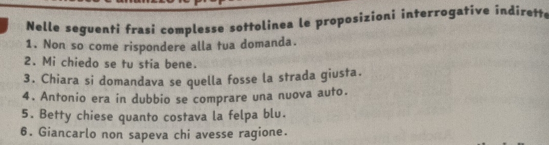 Nelle seguenti frasi complesse sottolinea le proposizioni interrogative indirette 
1. Non so come rispondere alla tua domanda. 
2. Mi chiedo se tu stia bene. 
3. Chiara si domandava se quella fosse la strada giusta. 
4. Antonio era in dubbio se comprare una nuova auto. 
5. Betty chiese quanto costava la felpa blu. 
6. Giancarlo non sapeva chi avesse ragione.