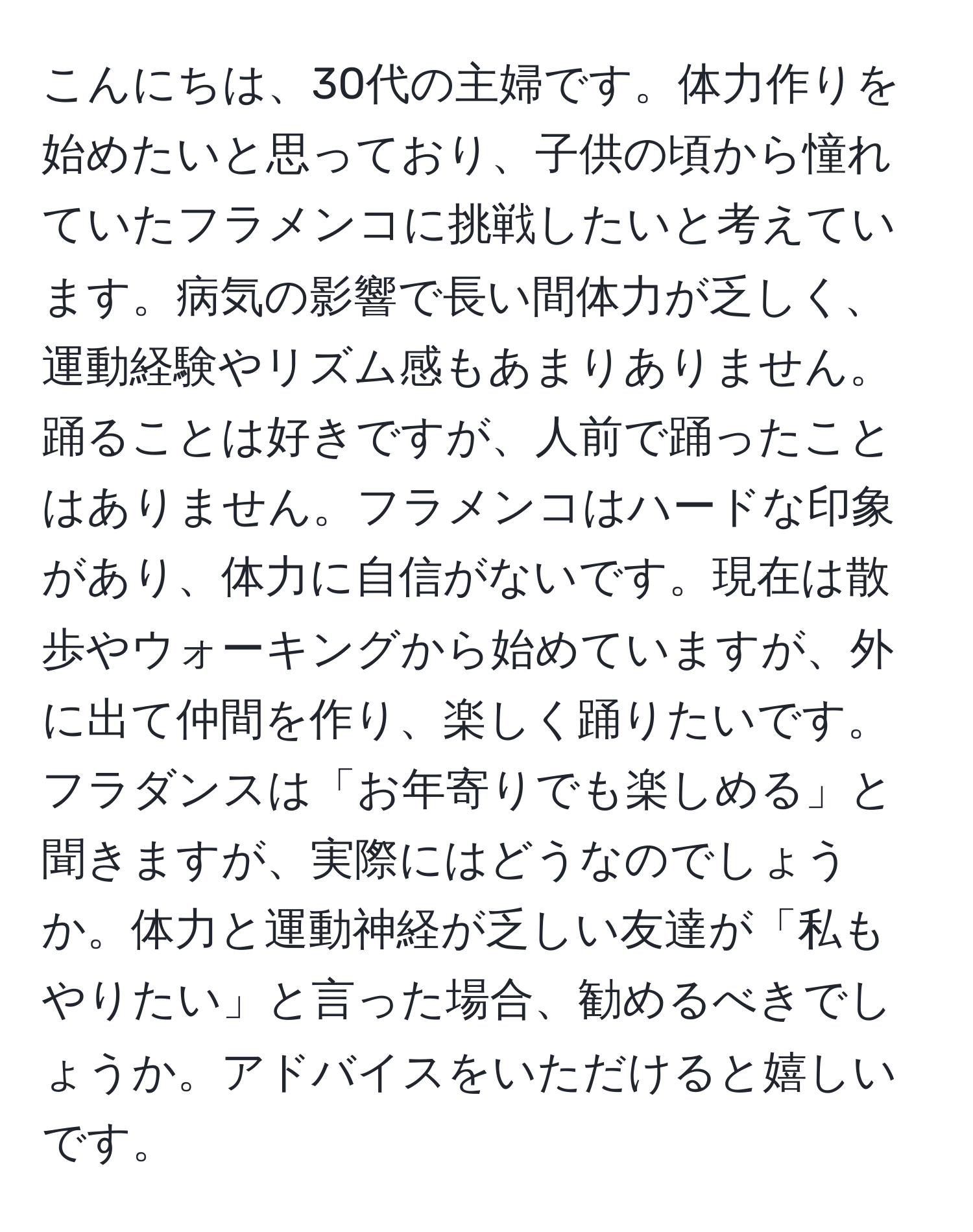 こんにちは、30代の主婦です。体力作りを始めたいと思っており、子供の頃から憧れていたフラメンコに挑戦したいと考えています。病気の影響で長い間体力が乏しく、運動経験やリズム感もあまりありません。踊ることは好きですが、人前で踊ったことはありません。フラメンコはハードな印象があり、体力に自信がないです。現在は散歩やウォーキングから始めていますが、外に出て仲間を作り、楽しく踊りたいです。フラダンスは「お年寄りでも楽しめる」と聞きますが、実際にはどうなのでしょうか。体力と運動神経が乏しい友達が「私もやりたい」と言った場合、勧めるべきでしょうか。アドバイスをいただけると嬉しいです。