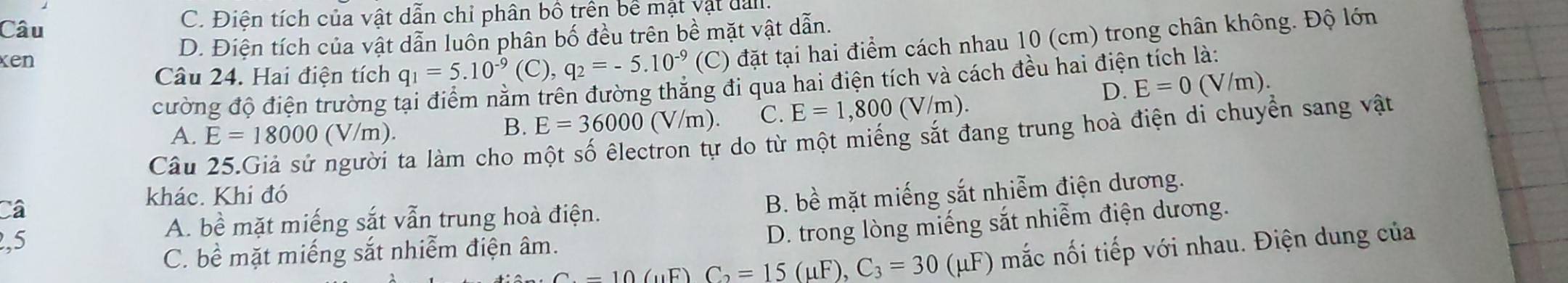 Câu C. Điện tích của vật dẫn chỉ phân bồ trên bề mặt vật dan,
xen D. Điện tích của vật dẫn luôn phân bố đều trên bề mặt vật dẫn.
Câu 24. Hai điện tích q_1=5.10^(-9) (C), q_2=-5.10^(-9) (C) đặt tại hai điểm cách nhau 10 (cm) trong chân không. Độ lớn
cường độ điện trường tại điểm nằm trên đường thẳng đi qua hai điện tích và cách đều hai điện tích là:
D. E=0(V/m).
A. E=18000(V/m).
B. E=36000(V/m). C. E=1,800(V/m). 
Câu
ta làm cho một số êlectron tự do từ một miếng sắt đang trung hoà điện di chuyển sang vật
khác. Khi đó
a
A. bề mặt miếng sắt vẫn trung hoà điện. B. bề mặt miếng sắt nhiễm điện dương.
,5
D. trong lòng miếng sắt nhiễm điện dương.
C=10(mu F)C_2=15(mu F), C_3=30(mu F) (μF) mắc nối tiếp với nhau. Điện dung của
C. bề mặt miếng sắt nhiễm điện âm.