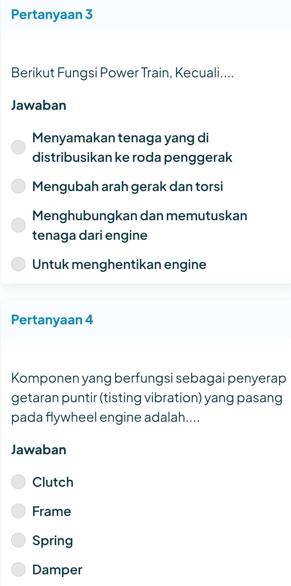 Pertanyaan 3
Berikut Fungsi Power Train, Kecuali....
Jawaban
Menyamakan tenaga yang di
distribusikan ke roda penggerak
Mengubah arah gerak dan torsi
Menghubungkan dan memutuskan
tenaga dari engine
Untuk menghentikan engine
Pertanyaan 4
Komponen yang berfungsi sebagai penyerap
getaran puntir (tisting vibration) yang pasang
pada flywheel engine adalah....
Jawaban
Clutch
Frame
Spring
Damper