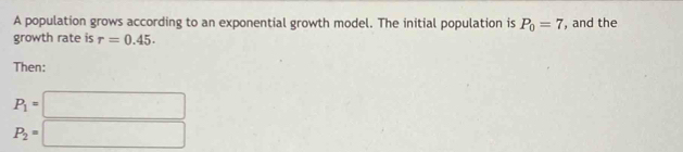 A population grows according to an exponential growth model. The initial population is P_0=7 , and the 
growth rate is r=0.45. 
Then:
P_1=□
P_2=□