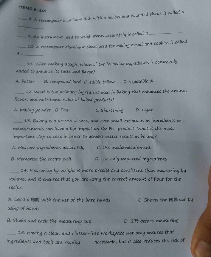 ITEMS 8-10;
_8. A rectangular aluminum dish with a hollow and rounded shape is called a
_
_9. An instrument used to weigh items accurately is called a_
.
_10. A rectangular aluminum sheet used for baking bread and cookies is called
a _ 
_11. When making dough, which of the following ingredients is commonly
added to enhance its taste and flavor?
A. butter B. compound lard C. edible tallow D. vegetable oil
_12. What is the primary ingredient used in baking that enhances the aroma,
flavor, and nutritional value of baked products?
A. baking powder B. Flour C. Shortening D. sugar
_13. Baking is a precise science, and even small variations in ingredients or
measurements can have a big impact on the Fiñal product. What is the most
important step to take in order to achieve better results in baking?
A. Measure ingredients accurately C. Use modernequipment
B. Memorize the recipe well D. Use only imported ingredients
_14. Measuring by weight is more precise and consistent than measuring by
volume, and it ensures that you are using the correct amount of flour for the
recipe.
A. Level o with the use of the bare hands C. Shovel the our by
using of hands
B. Shake and tack the measuring cup D. Sift before measuring
_15. Having a clean and clutter-free workspace not only ensures that
ingredients and tools are readily accessible, but it also reduces the risk of