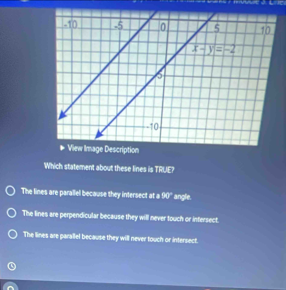 Which statement about these lines is TRUE?
The lines are parallel because they intersect at a 90° angle.
The lines are perpendicular because they will never touch or intersect.
The lines are parallel because they will never touch or intersect.