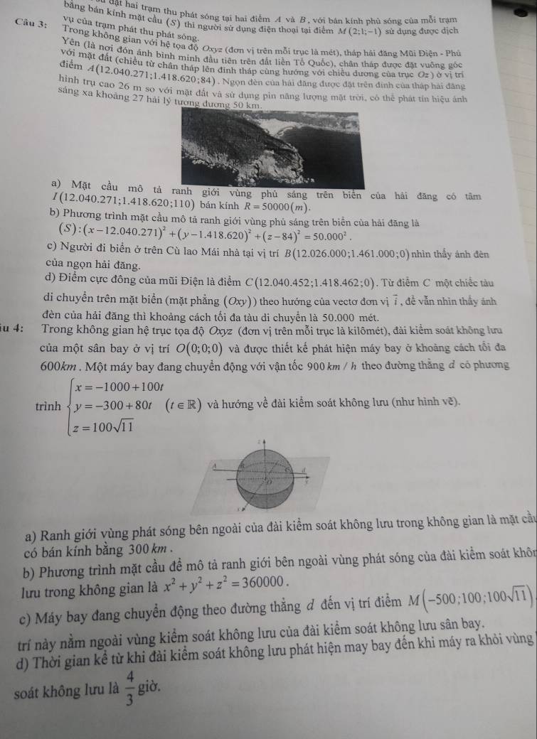 đật hai trạm thu phát sóng tại hai điểm A và B, với bán kính phủ sóng của mỗi trạm
bằng bản kính mặt cầu (S) thì người sử dụng điện thoại tại điểm M(2;1;-1) sử dụng được dịch
Câu 3:
vụ của trạm phát thu phát sống.
Trong không gian với hệ tọa độ Oxyz(donvi trên mỗi trục là mét), tháp hải đăng Mũi Điện - Phủ
Yên (là nợi đồn ánh binh minh đầu tiên trên đất liền Tổ Quốc), chân tháp được đặt vuống gốc
với mặt đất (chiều từ chân tháp lên đinh tháp cùng hướng với chiều đương của truc ở 2=1 ở vị trí
điểm A(12.040.271;1.418.620;84). Ngọn đèn của hải đăng được đặt trên đinh của tháp hải đăng
hình trụ cao 26 m so với mặt đắt và sử dụng pin năng lượng mặt trời, có thể phát tín hiệu ảnh
sáng xa khoảng 27 hải lý tương 
a) Mặt cầu mô tảranh giới vùng phù sáng trên biên của hải đăng có tâm
I(12.040.271;1.418.620;110) bán kính R=50000(m).
b) Phương trình mặt cầu mô tả ranh giới vùng phủ sáng trên biển của hải đăng là
(S):(x-12.040.271)^2+(y-1.418.620)^2+(z-84)^2=50.000^2.
c) Người đi biển ở trên Cù lao Mái nhà tại vị trí B(12.026.000;1.461.000;0) nhìn thấy ánh đên
của ngọn hải đăng.
d) Điểm cực đông của mũi Điện là điểm C(12 040.452;1.418.462;0). Từ điểm C một chiếc tàu
di chuyển trên mặt biển (mặt phẳng (Oxy)) theo hướng của vectơ đơn vị 7 , đề vẫn nhin thầy ảnh
đèn của hải đăng thì khoảng cách tối đa tàu di chuyển là 50.000 mét.
u 4: Trong không gian hệ trục tọa độ Oxyz (đơn vị trên mỗi trục là kilômét), đài kiểm soát không lưu
của một sân bay ở vị trí O(0;0;0) và được thiết kế phát hiện máy bay ở khoảng cách tổi đa
600km . Một máy bay đang chuyền động với vận tốc 900 km / h theo đường thằng đ có phương
trình beginarrayl x=-1000+100t y=-300+80t z=100sqrt(11)endarray. (t∈ R) và hướng về đài kiểm soát không lưu (như hình vẽ).
a) Ranh giới vùng phát sóng bên ngoài của đài kiểm soát không lưu trong không gian là mặt cầu
có bán kính băng 300 km .
b) Phương trình mặt cầu để mô tả ranh giới bên ngoài vùng phát sóng của đài kiểm soát khôn
lưu trong không gian là x^2+y^2+z^2=360000.
c) Máy bay đang chuyển động theo đường thẳng đ đến vị trí điểm M(-500;100;100sqrt(11))
trí này nằm ngoài vùng kiểm soát không lưu của đài kiểm soát không lưu sân bay.
d) Thời gian kể từ khi đài kiểm soát không lưu phát hiện may bay đến khi máy ra khỏi vùng
soát không lưu là  4/3  giờ.