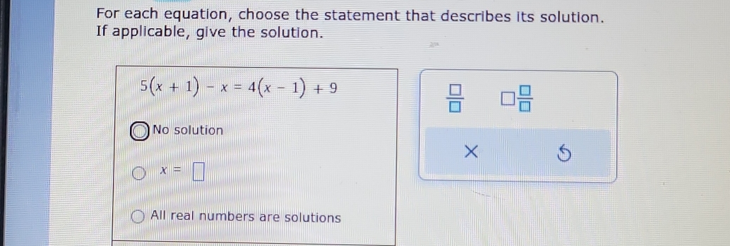 For each equation, choose the statement that describes its solution.
If applicable, give the solution.
5(x+1)-x=4(x-1)+9
 □ /□   □  □ /□  
No solution
×
x=□
All real numbers are solutions