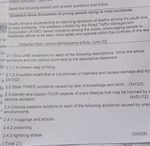 WEEK-ENBING 1907724 
Read the following extract and answer questions that follow; 
Statistics show thousands of young people dying in road accidents. 
South Africa is experiencing an alarming epidemic of deaths among it's youth due 
DO to road accidents. The statistics collated by the Road Traffic Management 
Corporation (RTMC) raised concerns among the public, encouraging people to 
e q maximise efforts to be alert, drive safely and operate within the confines of the law. 
ne [Adapted from James Mahlokwane article, June 22] 
fo: 
2.1 Give ONE word/term for each of the following descriptions. Write the whole 
701 sentence and the correct word next to the descriptive statement. 
in 2.1.1 A chosen way of living. 
r 2.1.2 A sudden event that is not planned or intended and causes damage and inju 
0 (2* 1)(2)
ls 2.2 State THREE accidents caused by lack of knowledge and skills. (3* 1)(3)
2.3 Identify and explain FOUR aspects of one's lifestyle that may be harmed by a 
serious accident.
(4* 3)(12)
2.4 Discuss possible solutions to each of the following accidents caused by unsa 
environments. 
( 2.4.1 muggings and attacks 
2.4. 2 poisoning 
2.4.3 lightning strikes (3* 3)(9)
( Total 27)