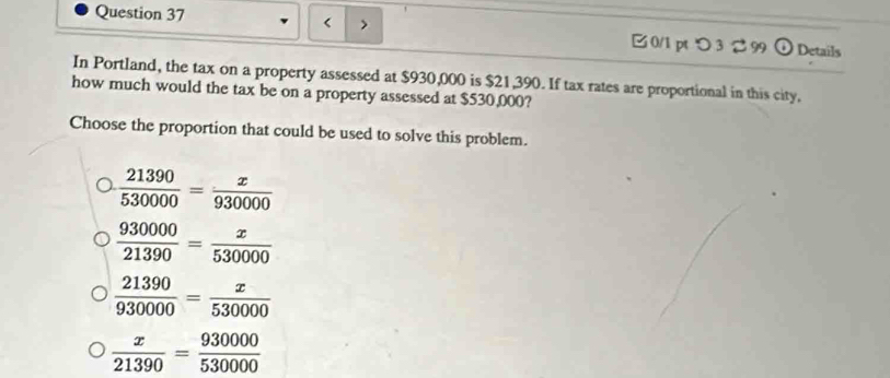 つ 3 2 99 odot Details
In Portland, the tax on a property assessed at $930,000 is $21,390. If tax rates are proportional in this city.
how much would the tax be on a property assessed at $530,000?
Choose the proportion that could be used to solve this problem.
 21390/530000 = x/930000 
 930000/21390 = x/530000 
 21390/930000 = x/530000 
 x/21390 = 930000/530000 