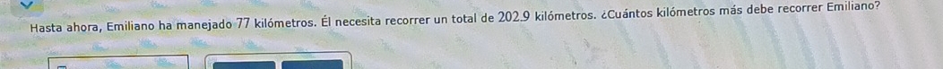 Hasta ahora, Emiliano ha manejado 77 kilómetros. Él necesita recorrer un total de 202.9 kilómetros. ¿Cuántos kilómetros más debe recorrer Emiliano?