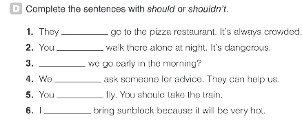 Complete the sentences with should or shouldn't. 
1. They _go to the pizza restaurant. It's always crowded, 
2. You_ walk there alone at night. It's dangerous. 
3. _we go early in the morning? 
4. We _ask someone for advice. They can help us. 
5. You_ fly. You should take the train. 
6. 1 _bring sunblock because it will be very hot.