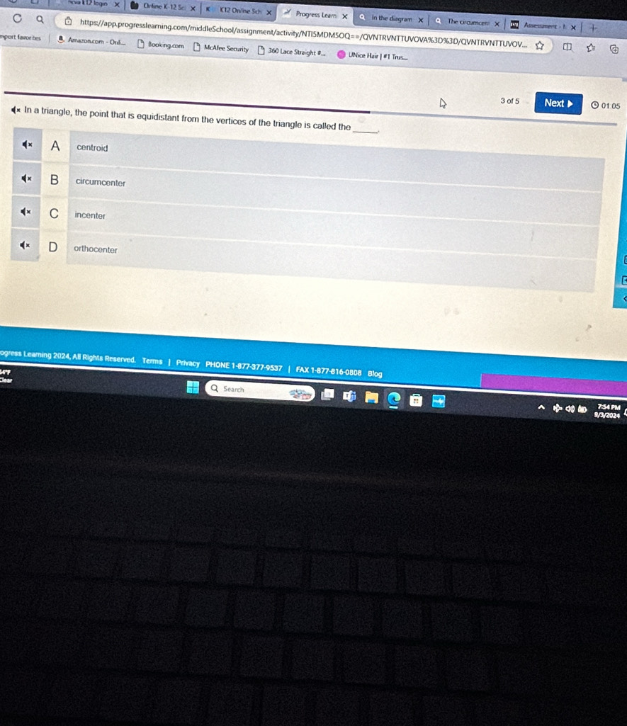 Ava k 12 loga Orline K-12 Sc K12 Online Sch X Progress Learn X In the diagram
The circumcen Assessment
https://app.progresslearning.com/middleSchool/assignment/activity/NTI5MDM5OQ==/QVNTRVNTTUVOVA%3D%3D/QVNTRVNTTUVOV.... m
mport favorites Amazon.com - Onl Booking.com McAlee Security 360 Lace Straight #... UNice Hair | #1 Trus....
3 of 5 Next▶ 01:05
* In a triangle, the point that is equidistant from the vertices of the triangle is called the_
A centroid
B circumcenter
C incenter
orthocenter
ogress Learning 2024, Ali Rights Reserved. Terms | Privacy PHONE 1-877-377-9537 | FAX 1-877-816-0808 Blog
Q Search
9/3/202