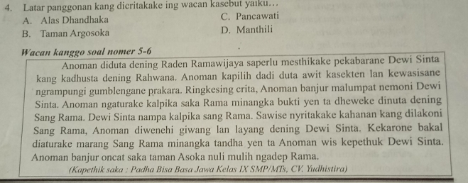 Latar panggonan kang dicritakake ing wacan kasebut yaiku…
A. Alas Dhandhaka C. Pancawati
B. Taman Argosoka D. Manthili
Wacan kanggo soal nomer 5-6
Anoman diduta dening Raden Ramawijaya saperlu mesthikake pekabarane Dewi Sinta
kang kadhusta dening Rahwana. Anoman kapilih dadi duta awit kasekten lan kewasisane
ngrampungi gumblengane prakara. Ringkesing crita, Anoman banjur malumpat nemoni Dewi
Sinta. Anoman ngaturake kalpika saka Rama minangka bukti yen ta dheweke dinuta dening
Sang Rama. Dewi Sinta nampa kalpika sang Rama. Sawise nyritakake kahanan kang dilakoni
Sang Rama, Anoman diwenehi giwang lan layang dening Dewi Sinta. Kekarone bakal
diaturake marang Sang Rama minangka tandha yen ta Anoman wis kepethuk Dewi Sinta.
Anoman banjur oncat saka taman Asoka nuli mulih ngadep Rama.
(Kapethik saka : Padha Bisa Basa Jawa Kelas IX SMP/MTs, CV. Yudhistira)